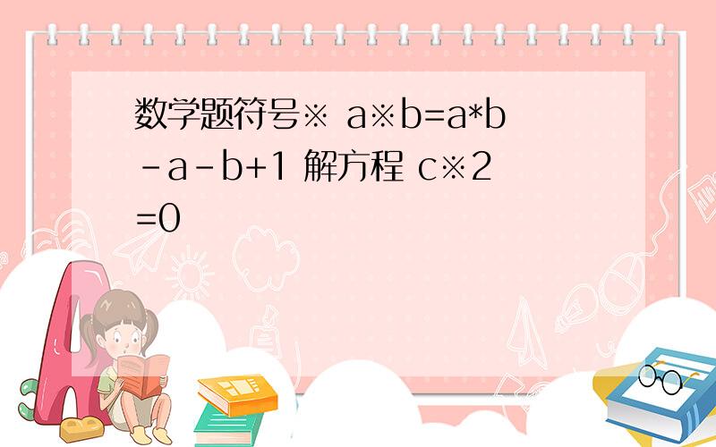 数学题符号※ a※b=a*b-a-b+1 解方程 c※2=0