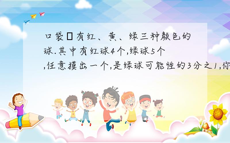 口袋裏有红、黄、绿三种颜色的球.其中有红球4个,绿球5个,任意摸出一个,是绿球可能性的3分之1,你知道黄球有几个吗?任意摸出一个黄球的可能性是多少?