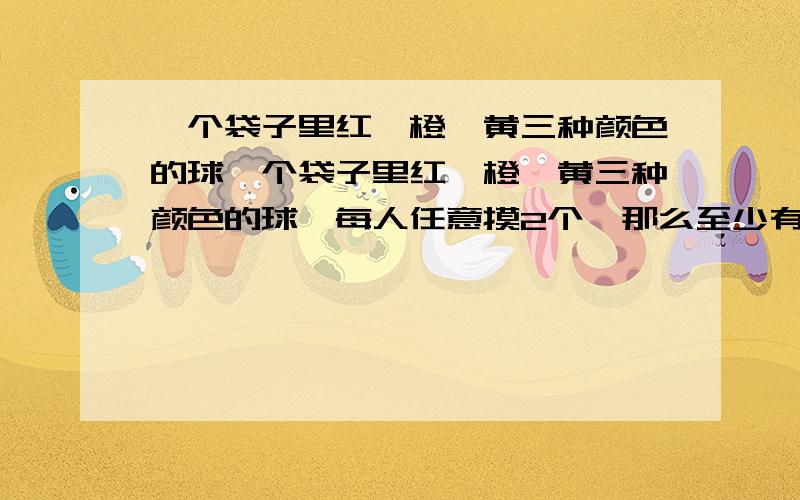 一个袋子里红、橙、黄三种颜色的球一个袋子里红、橙、黄三种颜色的球,每人任意摸2个,那么至少有几个人才能保证两个以上的人所选的球相同?如何解要说下!