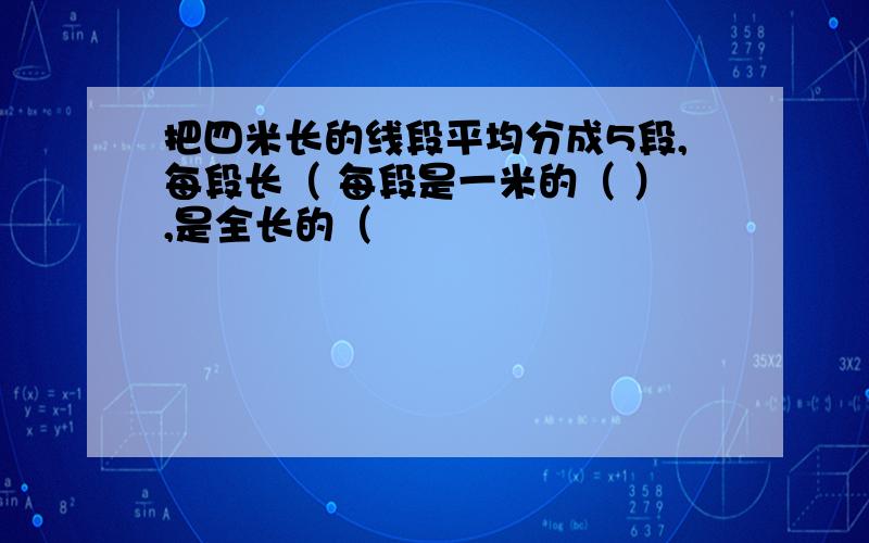 把四米长的线段平均分成5段,每段长（ 每段是一米的（ ）,是全长的（