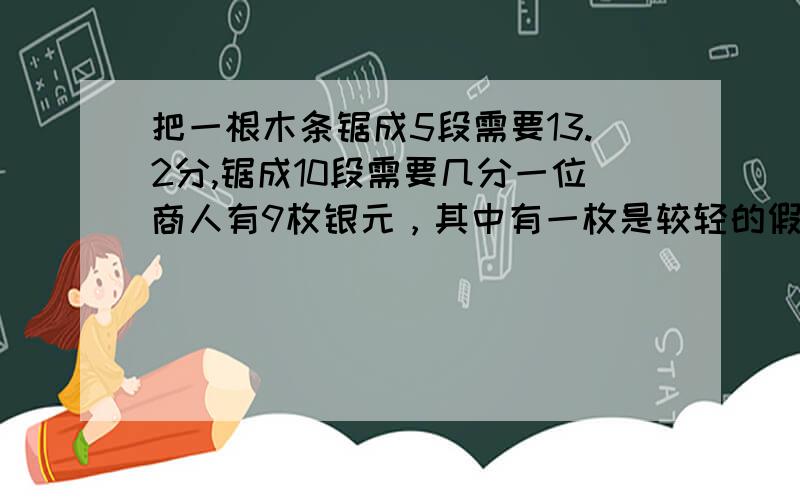 把一根木条锯成5段需要13.2分,锯成10段需要几分一位商人有9枚银元，其中有一枚是较轻的假银元。你能用天平只称两次（不用砝码），将假银元找出来吗？