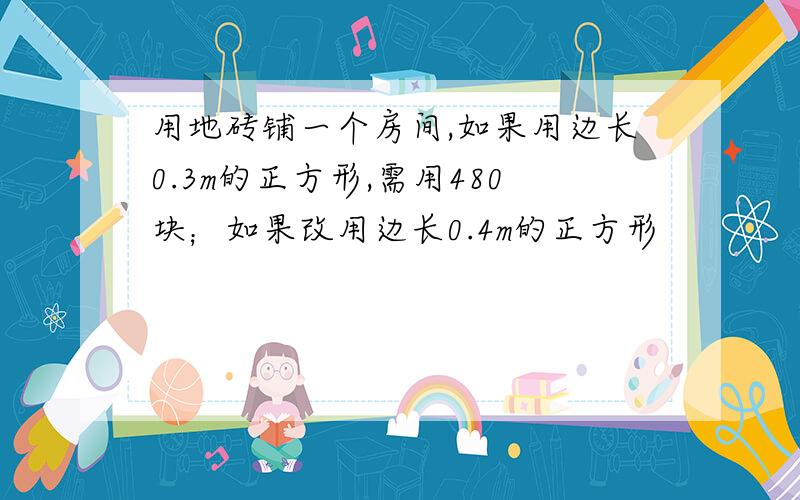 用地砖铺一个房间,如果用边长0.3m的正方形,需用480块；如果改用边长0.4m的正方形