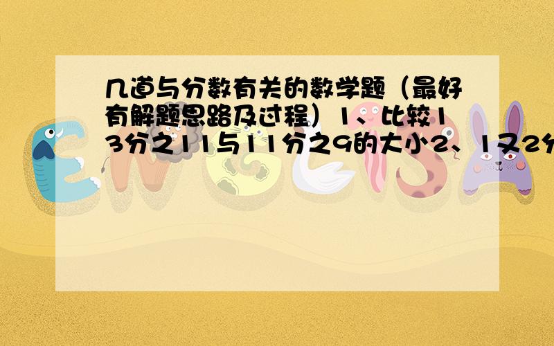 几道与分数有关的数学题（最好有解题思路及过程）1、比较13分之11与11分之9的大小2、1又2分之1是一个数的3分之1,这个数是（ ）3、6除以3分之2=（ ）4（应用题）、小明今年13岁,比妈妈小26岁