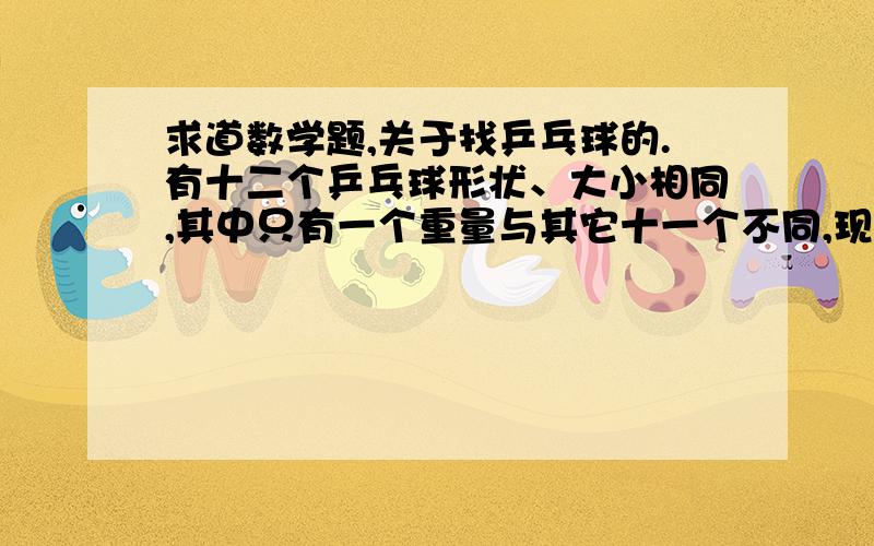 求道数学题,关于找乒乓球的.有十二个乒乓球形状、大小相同,其中只有一个重量与其它十一个不同,现在要求用一部 没有砝码的天秤称三次,将那个重量异常的球找出来,并且知道它比其它十一