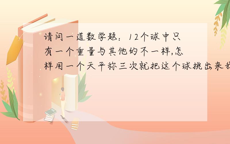 请问一道数学题：12个球中只有一个重量与其他的不一样,怎样用一个天平称三次就把这个球挑出来我想了很长时间,可是最少也得用4次