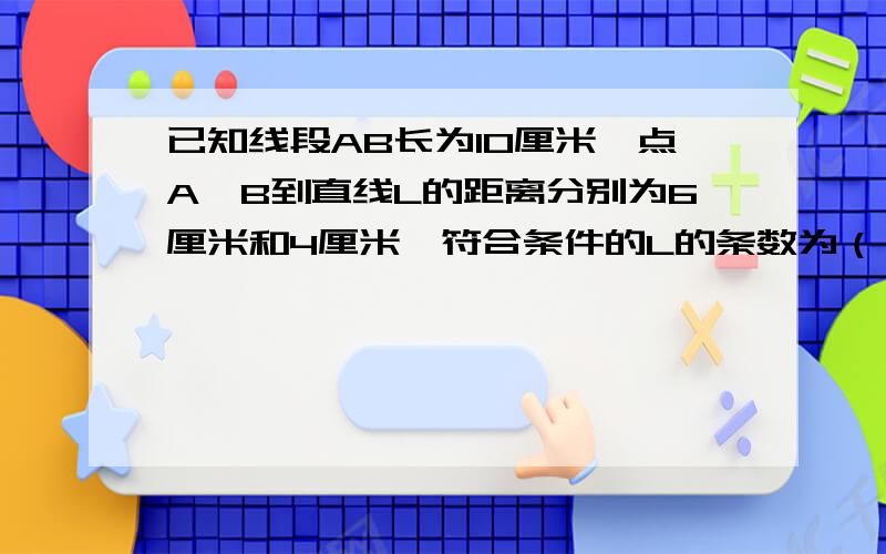 已知线段AB长为10厘米,点A、B到直线L的距离分别为6厘米和4厘米,符合条件的L的条数为（） A.1条 B.2条 C.