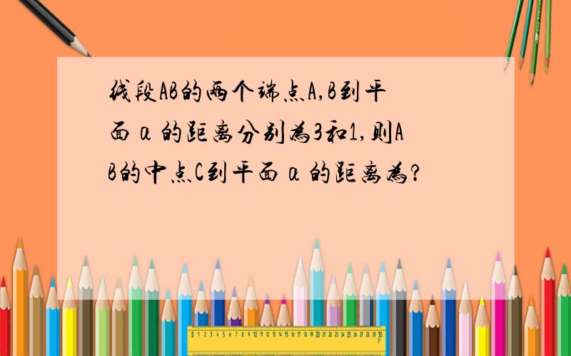 线段AB的两个端点A,B到平面α的距离分别为3和1,则AB的中点C到平面α的距离为?