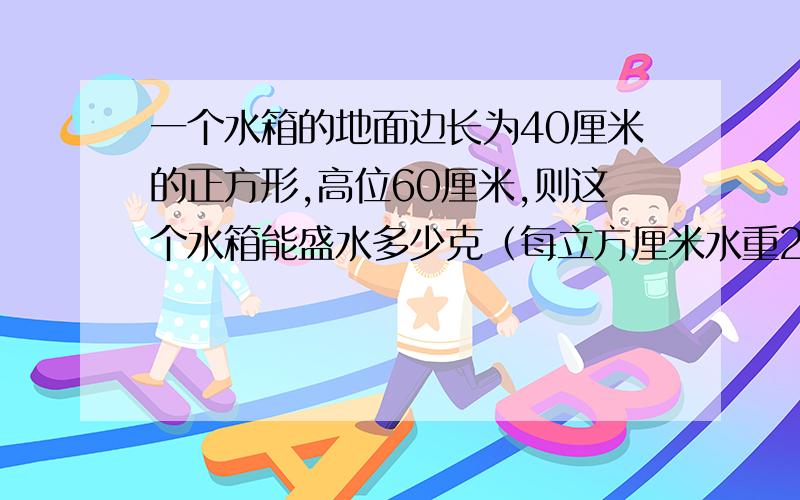 一个水箱的地面边长为40厘米的正方形,高位60厘米,则这个水箱能盛水多少克（每立方厘米水重2克