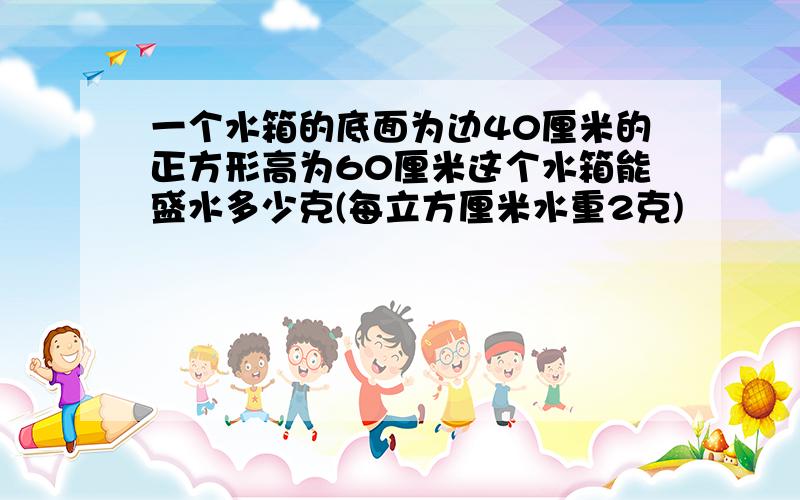 一个水箱的底面为边40厘米的正方形高为60厘米这个水箱能盛水多少克(每立方厘米水重2克)