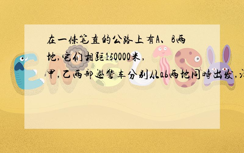 在一条笔直的公路上有A、B两地,它们相距150000米,甲,乙两部巡警车分别从ab两地同时出发,沿公路均速相向而行,分别驶往ba两地.甲乙两车的速度分别为70000米每小时和每小时80000米,设行驶时间