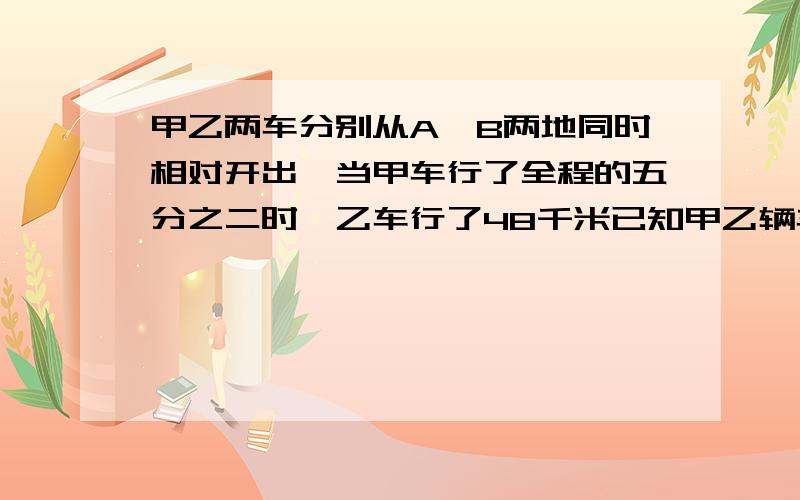 甲乙两车分别从A、B两地同时相对开出,当甲车行了全程的五分之二时,乙车行了48千米已知甲乙辆车的速度比是5：4,A、B两地之间的路程是多少千米?