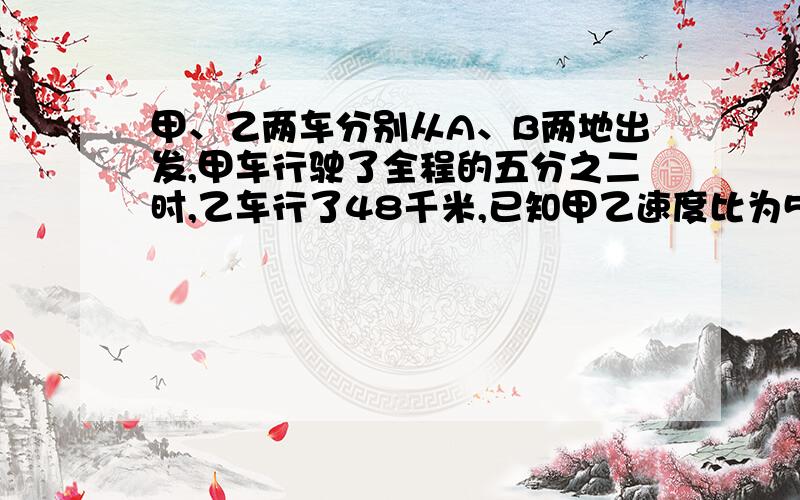 甲、乙两车分别从A、B两地出发,甲车行驶了全程的五分之二时,乙车行了48千米,已知甲乙速度比为5比4,问ABAB两地之间距离急 急 急