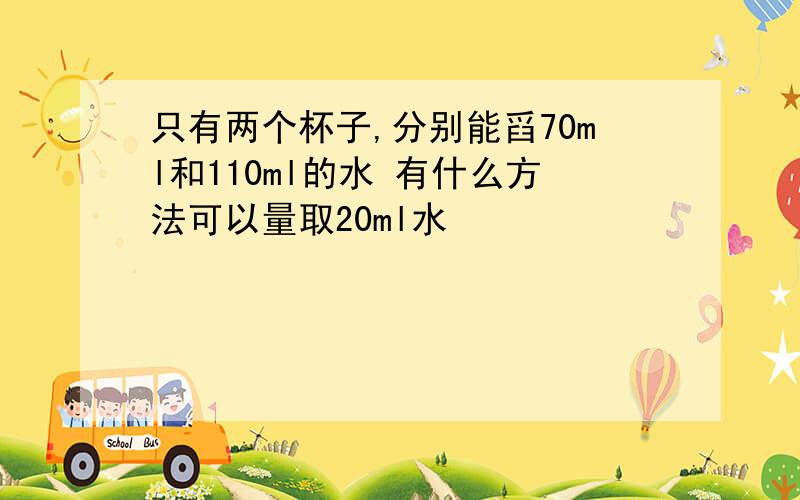 只有两个杯子,分别能舀70ml和110ml的水 有什么方法可以量取20ml水