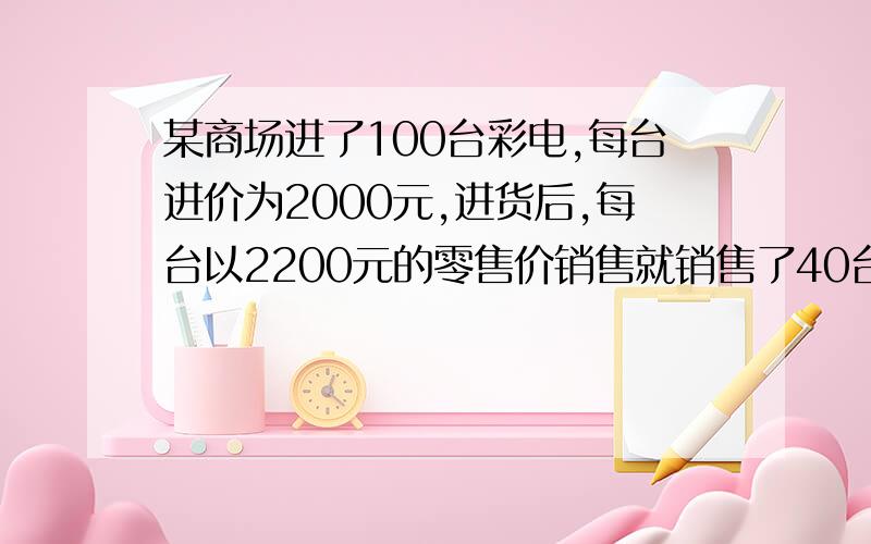 某商场进了100台彩电,每台进价为2000元,进货后,每台以2200元的零售价销售就销售了40台,但后来出现滞销的情况.年底将至,商场为了减少库存加快流通,决定对剩下的60台打折促销.问：在零售价22