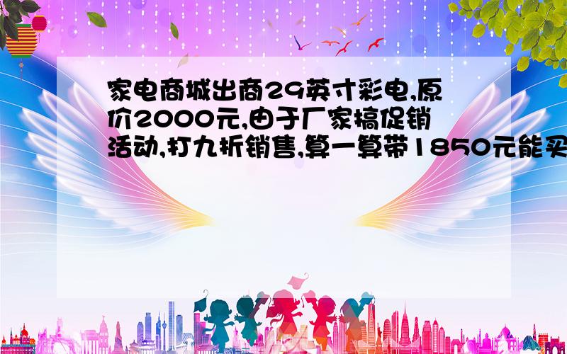 家电商城出商29英寸彩电,原价2000元,由于厂家搞促销活动,打九折销售,算一算带1850元能买一台这样的彩电