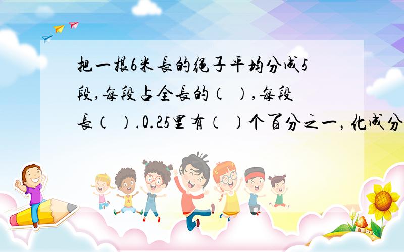 把一根6米长的绳子平均分成5段,每段占全长的（ ）,每段长（ ）.0.25里有（ ）个百分之一，化成分数是（