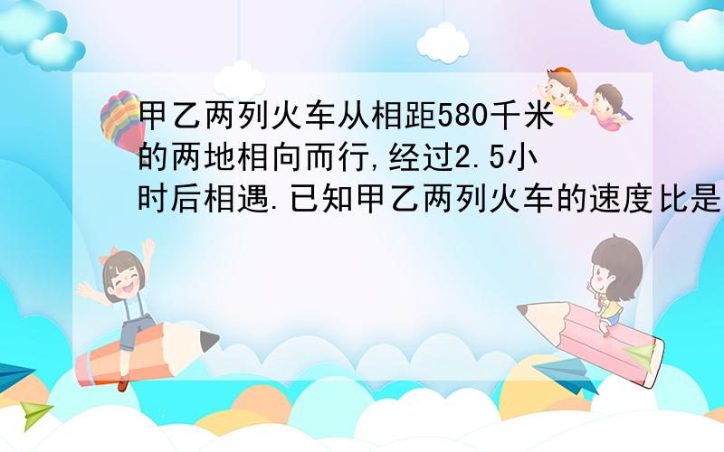 甲乙两列火车从相距580千米的两地相向而行,经过2.5小时后相遇.已知甲乙两列火车的速度比是14:15.问速度各是多少?（用关于比例的方程解）.