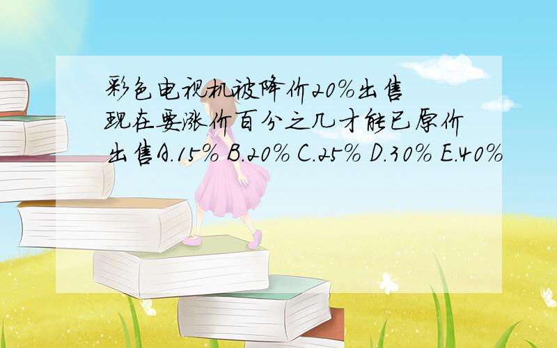 彩色电视机被降价20%出售 现在要涨价百分之几才能已原价出售A.15% B.20% C.25% D.30% E.40%