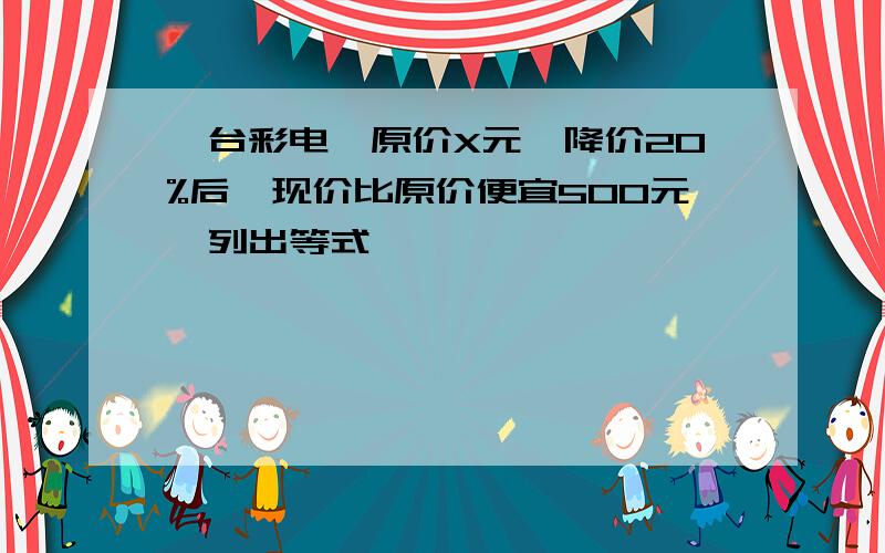 一台彩电,原价X元,降价20%后,现价比原价便宜500元,列出等式