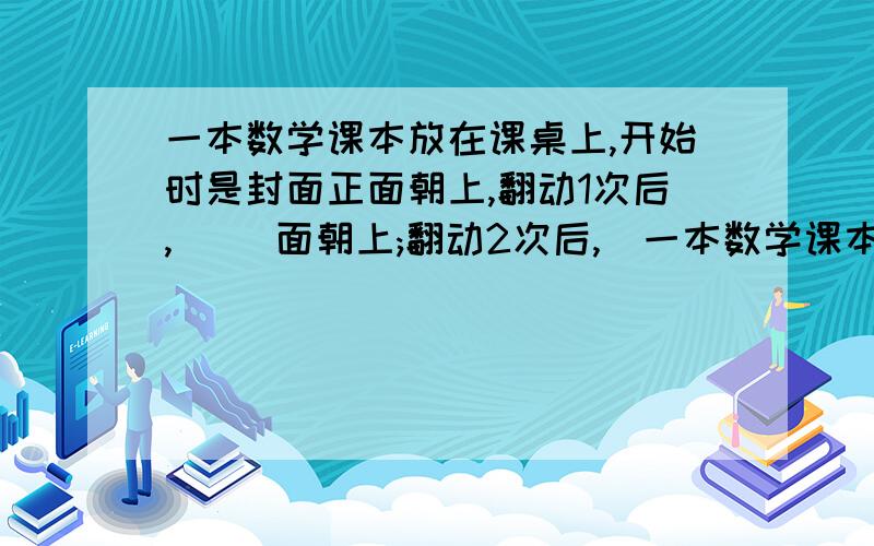 一本数学课本放在课桌上,开始时是封面正面朝上,翻动1次后,( )面朝上;翻动2次后,(一本数学课本放在课桌上,开始时是封面正面朝上,翻动1次后,( )面朝上;翻动2次后,( )面朝上.当这本书翻动50次