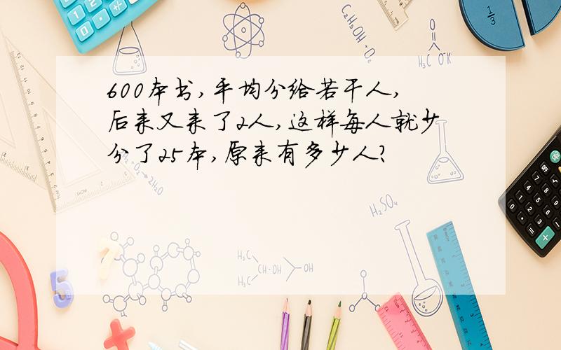 600本书,平均分给若干人,后来又来了2人,这样每人就少分了25本,原来有多少人?