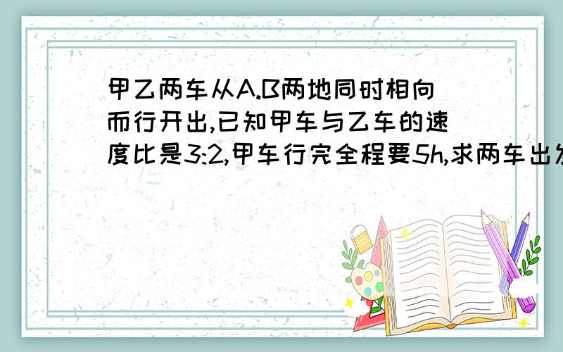 甲乙两车从A.B两地同时相向而行开出,已知甲车与乙车的速度比是3:2,甲车行完全程要5h,求两车出发后几时相遇