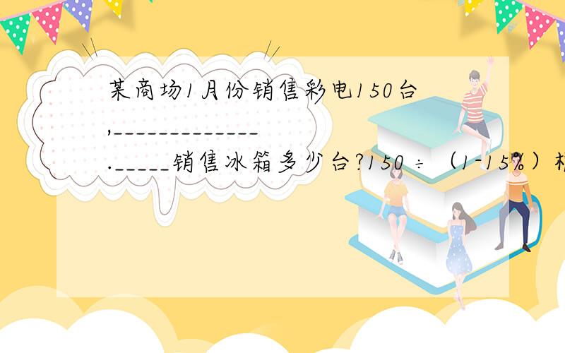 某商场1月份销售彩电150台,_____________._____销售冰箱多少台?150 ÷（1-15%）根据算式补充条件,条件是什么?