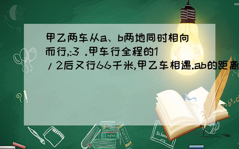 甲乙两车从a、b两地同时相向而行,:3 .甲车行全程的1/2后又行66千米,甲乙车相遇.ab的距离?