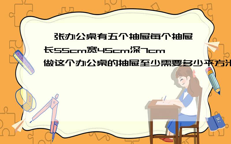 一张办公桌有五个抽屉每个抽屉长55cm宽45cm深7cm做这个办公桌的抽屉至少需要多少平方米木板?得数保留整数