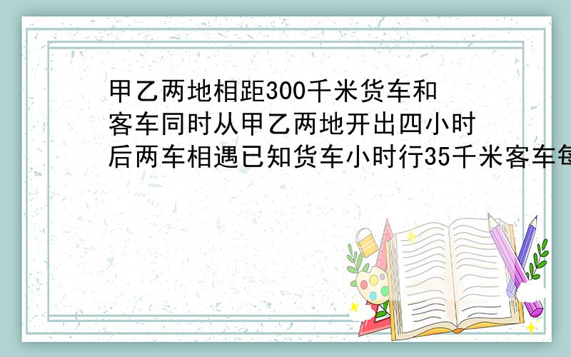 甲乙两地相距300千米货车和客车同时从甲乙两地开出四小时后两车相遇已知货车小时行35千米客车每小时行?千