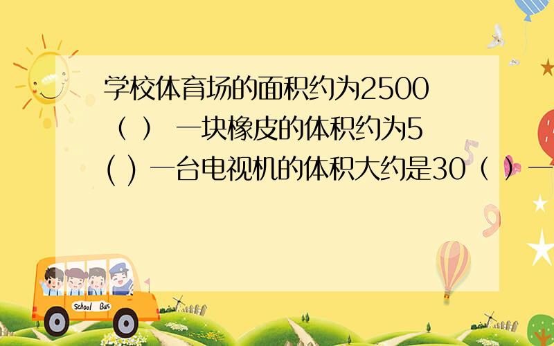 学校体育场的面积约为2500（ ） 一块橡皮的体积约为5( ) 一台电视机的体积大约是30（ ）一个墨水瓶容积约是60（ ）有20根方木,堆成一个长1米,宽1米,高0.75米的长方体,平均每根方木的体积是