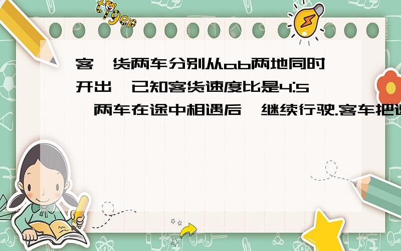 客、货两车分别从ab两地同时开出,已知客货速度比是4:5,两车在途中相遇后,继续行驶.客车把速度提高20%,货车不变.再行四小时后,货车到a地.客车离b地还有145千米.ab两地相距多少千米?