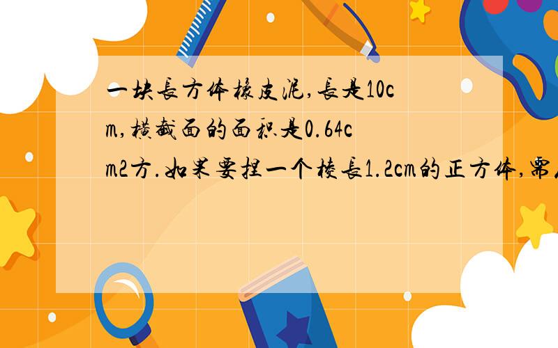 一块长方体橡皮泥,长是10cm,横截面的面积是0.64cm2方.如果要捏一个棱长1.2cm的正方体,需从这块橡皮一块长方体橡皮泥，长是10cm，横截面的面积是0.64平方厘米。如果要捏一个棱长1.2cm的正方体