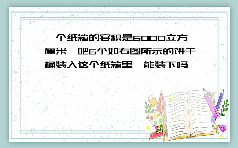 一个纸箱的容积是6000立方厘米,吧6个如右图所示的饼干桶装入这个纸箱里,能装下吗