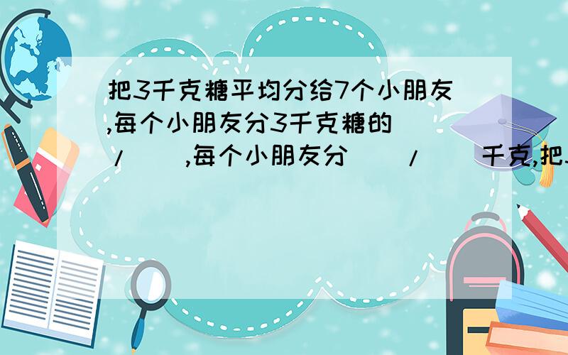 把3千克糖平均分给7个小朋友,每个小朋友分3千克糖的()/(),每个小朋友分()/()千克,把3千克糖平均分给7个小朋友,每个小朋友分3千克糖的()/()千克,每个小朋友分得一千克糖的()/()