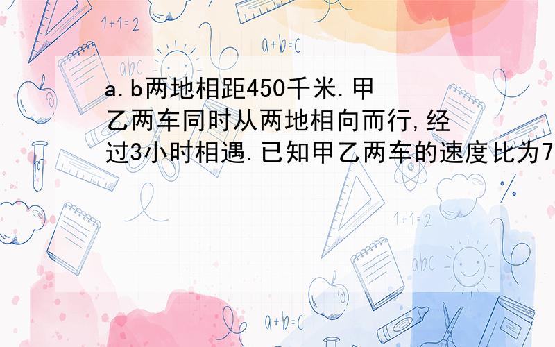 a.b两地相距450千米.甲乙两车同时从两地相向而行,经过3小时相遇.已知甲乙两车的速度比为7：8,求甲乙两车每小时各行多少千米?