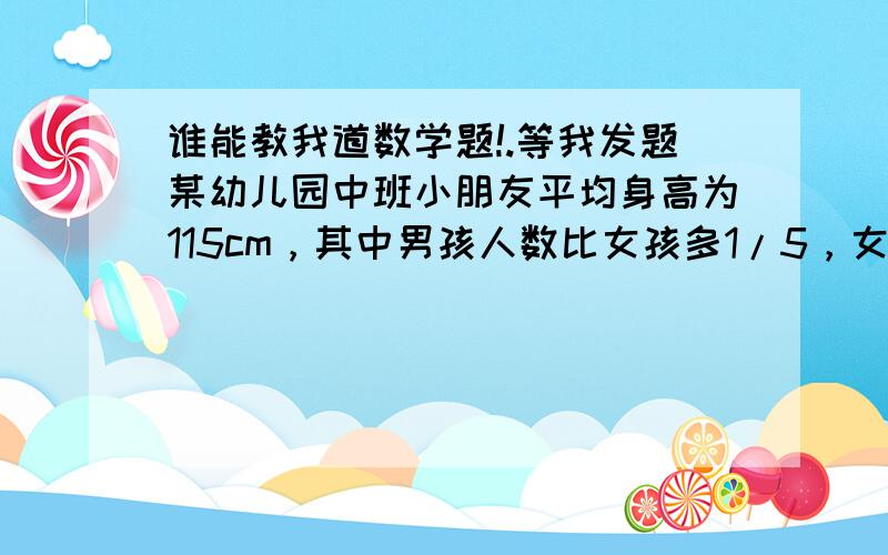 谁能教我道数学题!.等我发题某幼儿园中班小朋友平均身高为115cm，其中男孩人数比女孩多1/5，女孩平均身高比男孩高10%，这个班男孩平均身高是多少？最好用普通算数方法做，