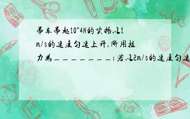 吊车吊起10^4N的货物以1m/s的速度匀速上升,所用拉力为_______;若以2m/s的速度匀速上升,所用的拉力为______;若以1.5m/s的速度匀速平移.拉力为______;若以2m/s的速度匀速下降,拉力为______;若静止在空