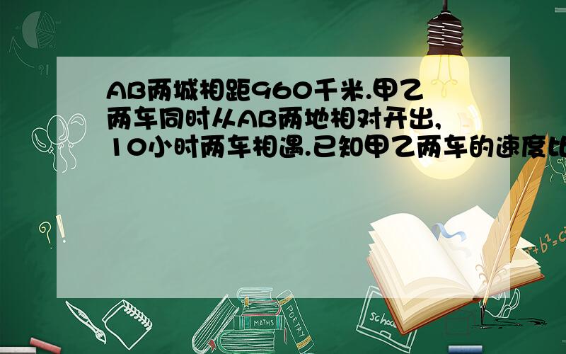 AB两城相距960千米.甲乙两车同时从AB两地相对开出,10小时两车相遇.已知甲乙两车的速度比是5:7,甲乙两车每小时各行多少千米?