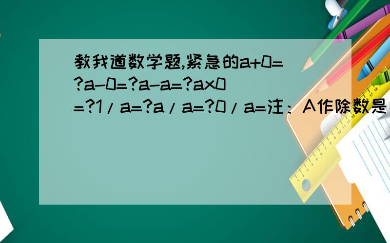 教我道数学题,紧急的a+0=?a-0=?a-a=?ax0=?1/a=?a/a=?0/a=注：A作除数是不等于0的