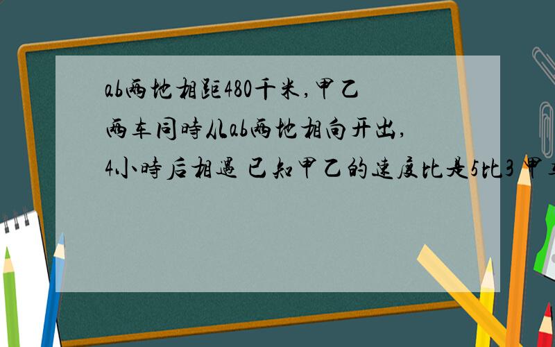 ab两地相距480千米,甲乙两车同时从ab两地相向开出,4小时后相遇 已知甲乙的速度比是5比3 甲车每小时行