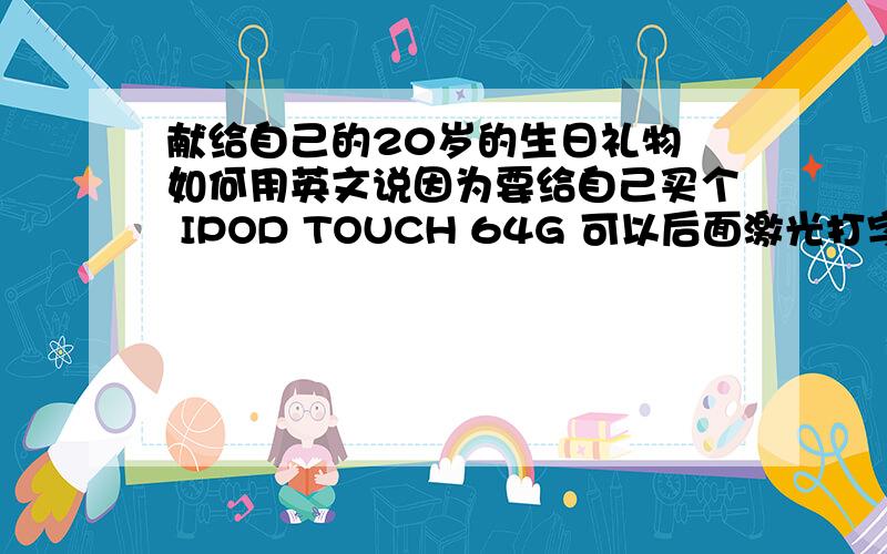 献给自己的20岁的生日礼物 如何用英文说因为要给自己买个 IPOD TOUCH 64G 可以后面激光打字 所以想下了 想打 献给自己的20岁的生日礼物 这个怎么用英文说啊还有 如果有更好的字 可以刻在后