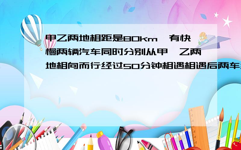 甲乙两地相距是80km,有快慢两辆汽车同时分别从甲、乙两地相向而行经过50分钟相遇相遇后两车继续以原速前行,又经过16又3分之2分钟,慢车达到甲、乙两地的中点,此时快车距离乙地还有多少