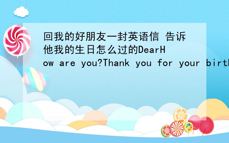 回我的好朋友一封英语信 告诉他我的生日怎么过的DearHow are you?Thank you for your birthday card .We had a wonderful party at my hone yesterday...