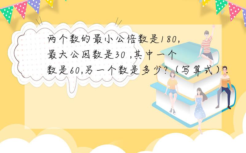 两个数的最小公倍数是180,最大公因数是30 ,其中一个数是60,另一个数是多少?（写算式）.