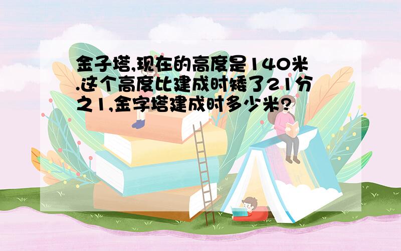 金子塔,现在的高度是140米.这个高度比建成时矮了21分之1,金字塔建成时多少米?