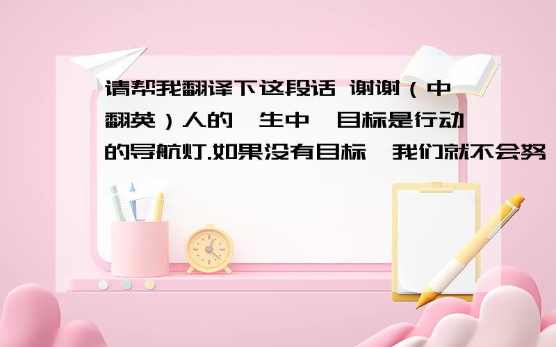 请帮我翻译下这段话 谢谢（中翻英）人的一生中,目标是行动的导航灯.如果没有目标,我们就不会努 力,因为我们不知道为什么要努力.没有目标,我们几乎同时失去机遇、运气和别人的支持.因