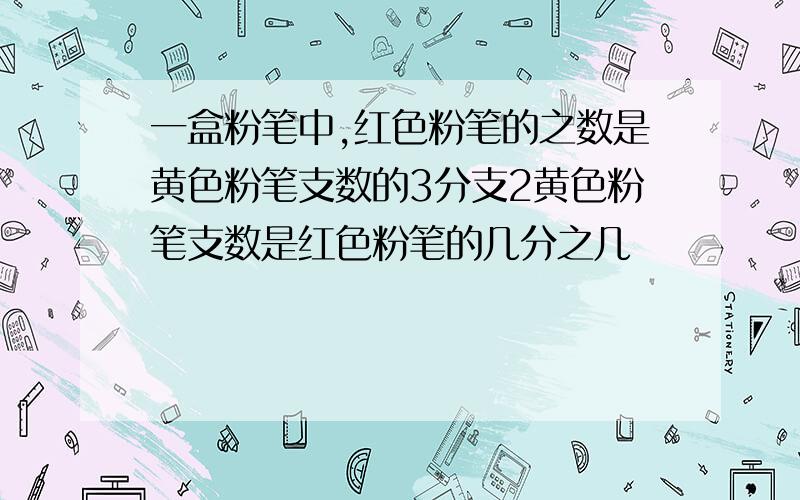 一盒粉笔中,红色粉笔的之数是黄色粉笔支数的3分支2黄色粉笔支数是红色粉笔的几分之几