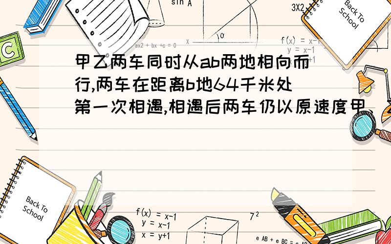 甲乙两车同时从ab两地相向而行,两车在距离b地64千米处第一次相遇,相遇后两车仍以原速度甲、乙两车同时从A、B两地出发相向而行,两车在离B地64千米处第一次相遇.相遇后两车仍以原速继续