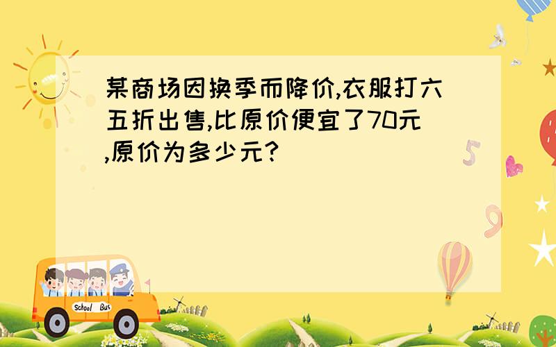 某商场因换季而降价,衣服打六五折出售,比原价便宜了70元,原价为多少元?